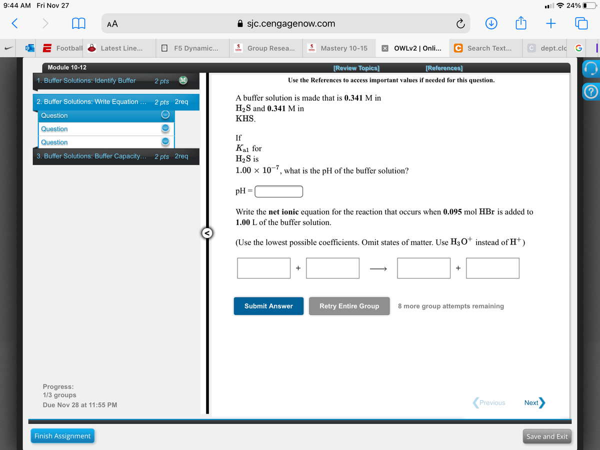 9:44 AM Fri Nov 27
令24%
AA
A sjc.cengagenow.com
+
E Football
Latest Line...
F5 Dynamic...
Group Resea...
Mastery 10-15
OWLV2 | Onli...
C Search Text...
C dept.cld G
SIERRA
SIERRA
Module 10-12
[Review Topics]
[References]
1. Buffer Solutions: Identify Buffer
2 pts
M
Use the References to access important values if needed for this question.
A buffer solution is made that is 0.341 M in
H2S and 0.341 M in
2. Buffer Solutions: Write Equation ... 2 pts 2req
Question
KHS.
Question
If
Question
Kal for
H2S is
1.00 x 10-, what is the pH of the buffer solution?
3. Buffer Solutions: Buffer Capacity...
2 pts 2req
pH
Write the net ionic equation for the reaction that occurs when 0.095 mol HBr is added to
1.00 L of the buffer solution.
(Use the lowest
ble coefficients. Omit states of matter. Use H3 O* instead of Ht)
+
Submit Answer
Retry Entire Group
8 more group attempts remaining
Progress:
1/3 groups
Due Nov 28 at 11:55 PM
Previous
Next
Finish Assignment
Save and Exit
