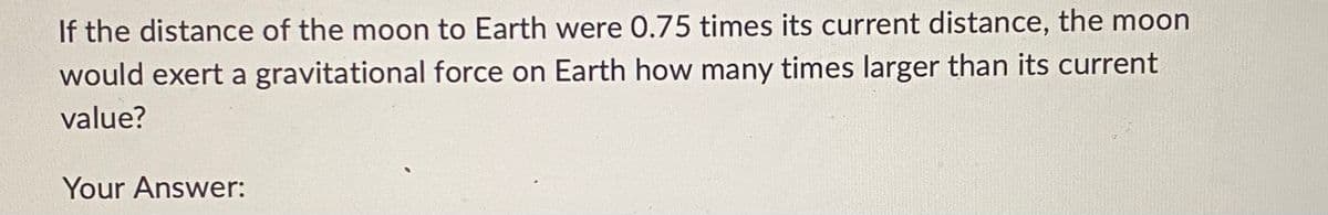 If the distance of the moon to Earth were 0.75 times its current distance, the moon
would exert a gravitational force on Earth how many times larger than its current
value?
Your Answer: