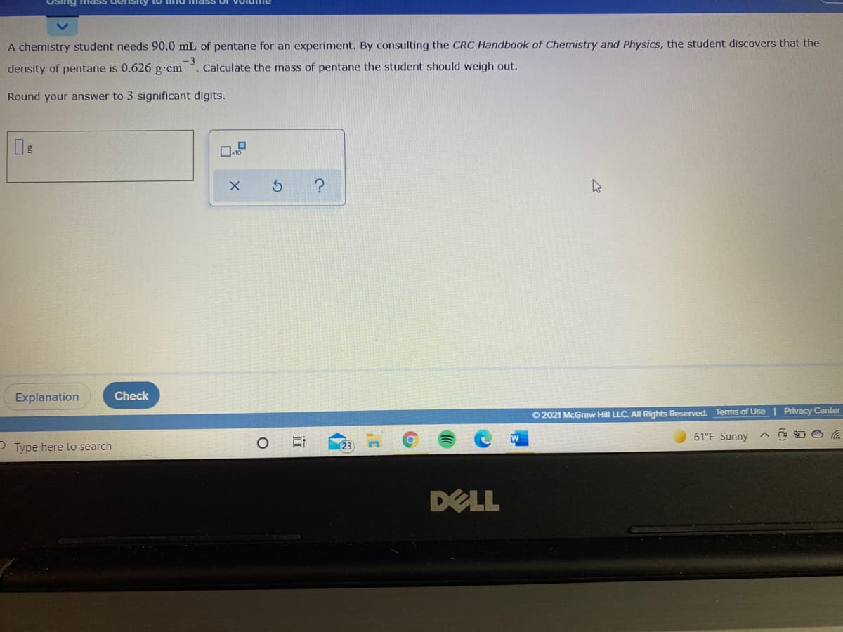 Osing mass de
A chemistry student needs 90.0 mL of pentane for an experiment. By consulting the CRC Handbook of Chemistry and Physics, the student discovers that the
density of pentane is 0.626 g cm
-3
Calculate the mass of pentane the student should weigh out.
Round your answer to 3 significant digits.
Explanation
Check
O 2021 McGraw Hill LLC. Al Rights Reserved. Terms of Use | Privacy Center
61°F Sunny
P Type here to search
DELL
近
の
