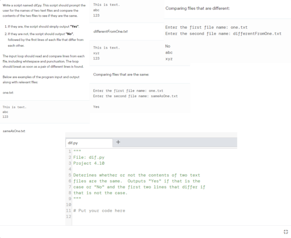 Write a script named dif.py. This script should prompt the
This is text.
Comparing files that are different:
user for the names of two text files and compare the
abc
contents of the two files to see if they are the same.
123
1. If they are, the script should simply output "Yes".
Enter the first file name: one.txt
differentFromOne.txt
2. If they are not, the script should output "No",
Enter the second file name: differentFromOne.txt
followed by the first lines of each file that differ from
each other.
This is text.
No
abc
xyz
The input loop should read and compare lines from each
123
xyz
file, including whitespace and punctuation. The loop
should break as soon as a pair of different lines is found.
Comparing files that are the same:
Below are examples of the program input and output
along with relevant filos:
Enter the first file name: one.txt
one.txt:
Enter the second file name: sameAsOne.txt
This is text.
Yes
abc
123
sameAsOne.txt
dif.py
1
2 File: dif.py
3 Project 4.10
4
5 Deterines whether or not the contents of two text
6 files are the same. Outputs "Yes" if that is the
7 case or "No" and the first two lines that differ if
8 that is not the case.
10
11 # Put your code here
12
