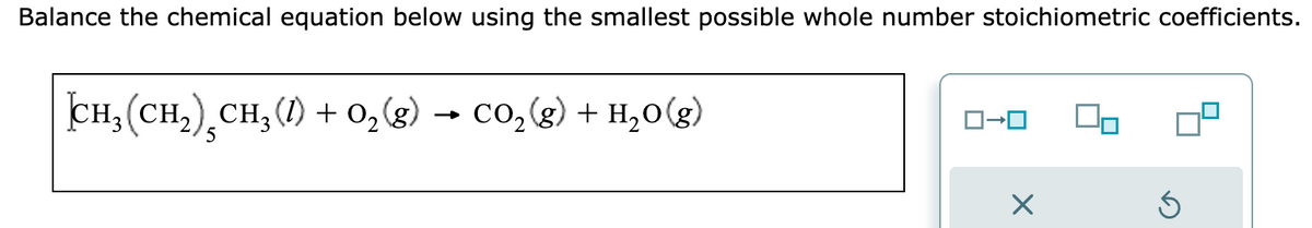 Balance the chemical equation below using the smallest possible whole number stoichiometric coefficients.
CH,(CH,),CH,(0) +O,(g) → CO,(g) + H,O(g)
ロ→ロ
Ś