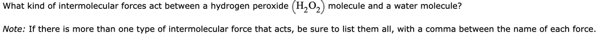 What kind of intermolecular forces act between a hydrogen peroxide (H₂O₂) molecule and a water molecule?
Note: If there is more than one type of intermolecular force that acts, be sure to list them all, with a comma between the name of each force.