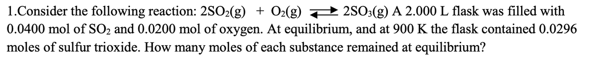 1.Consider the following reaction: 2SO2(g) + O2(g) — 2SO3(g) A 2.000 L flask was filled with
0.0400 mol of SO₂ and 0.0200 mol of oxygen. At equilibrium, and at 900 K the flask contained 0.0296
moles of sulfur trioxide. How many moles of each substance remained at equilibrium?