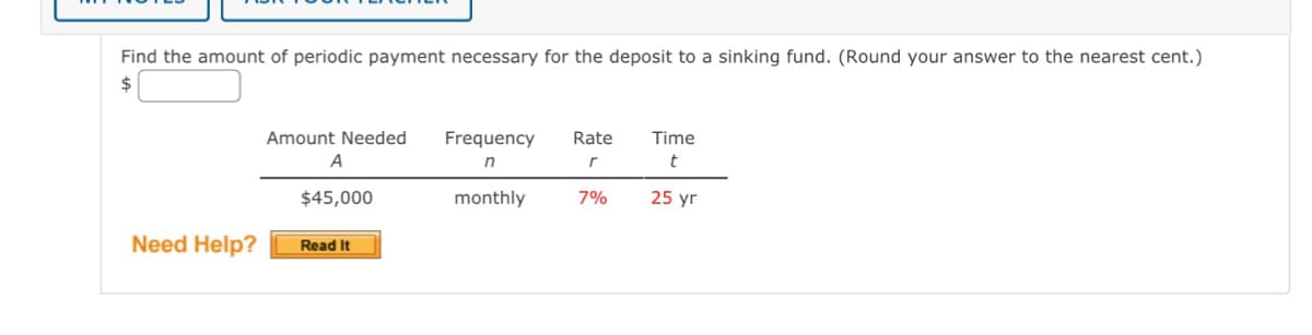 Find the amount of periodic payment necessary for the deposit to a sinking fund. (Round your answer to the nearest cent.)
$
Need Help?
Amount Needed
A
$45,000
Read It
Frequency
n
monthly
Rate
r
7%
Time
t
25 yr