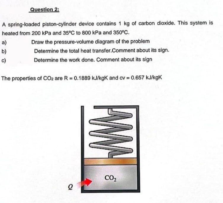 Question 2:
A spring-loaded piston-cylinder device contains 1 kg of carbon dioxide. This system is
heated from 200 kPa and 35°C to 800 kPa and 350°C.
a)
b)
c)
Draw the pressure-volume diagram of the problem
Determine the total heat transfer.Comment about its sign.
Determine the work done. Comment about its sign
The properties of CO2 are R = 0.1889 kJ/kgK and cv = 0.657 kJ/kgK
l
www
CO₂