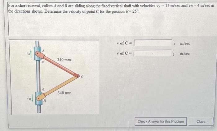For a short interval, collars A and B are sliding along the fixed vertical shaft with velocities v4 = 15 m/sec and vs = 4 m/sec in
the directions shown. Determine the velocity of point C for the position 8= 25°
B
340 mm
340 mm
v of C =
v of C =
i m/sec
jm/sec
Check Answer for this Problem
Close
