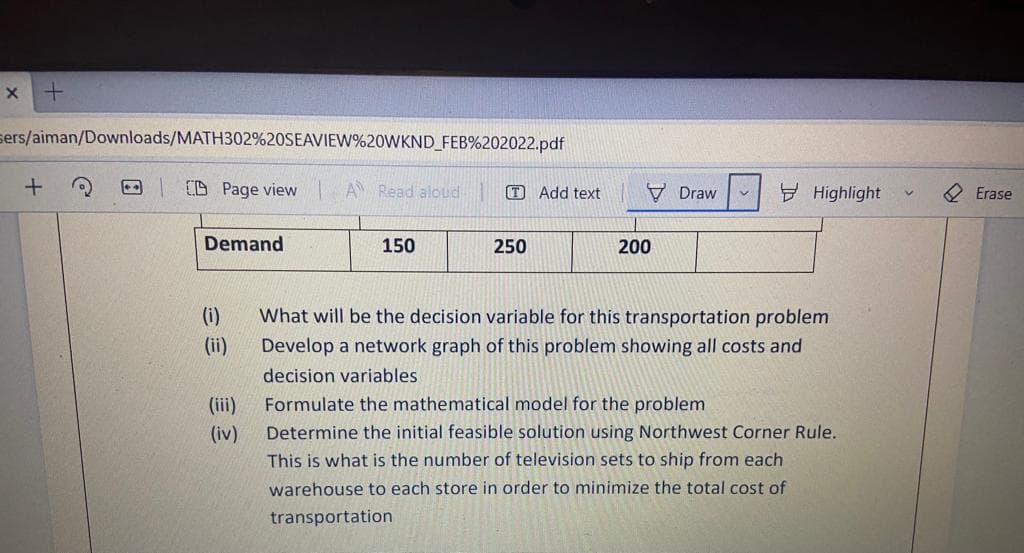 sers/aiman/Downloads/MATH302%20SEAVIEW%20WKND_FEB%202022.pdf
CD Page view
A Read aloud
O Add text
V Draw
Y Highlight
Erase
Demand
150
250
200
(i)
What will be the decision variable for this transportation problem
(ii)
Develop a network graph of this problem showing all costs and
decision variables
(iii)
Formulate the mathematical model for the problem
(iv)
Determine the initial feasible solution using Northwest Corner Rule.
This is what is the number of television sets to ship from each
warehouse to each store in order to minimize the total cost of
transportation
