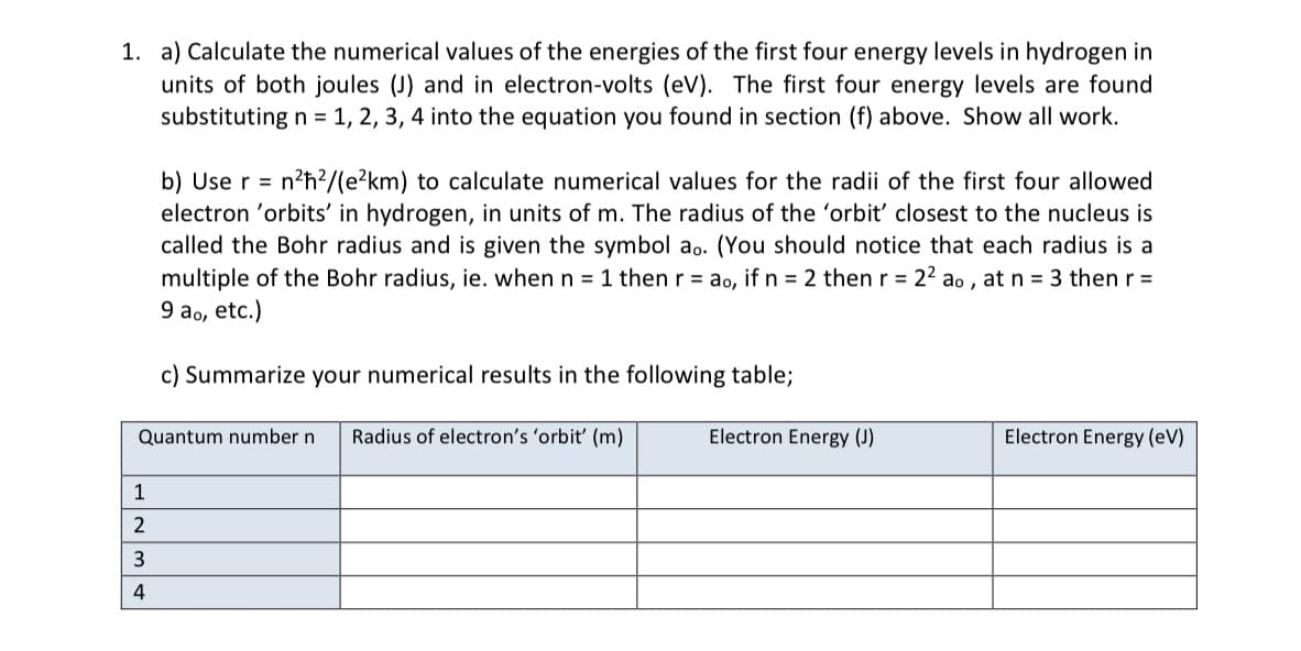 1. a) Calculate the numerical values of the energies of the first four energy levels in hydrogen in
units of both joules (J) and in electron-volts (eV). The first four energy levels are found
substituting n = 1, 2, 3, 4 into the equation you found in section (f) above. Show all work.
b) Use r = n²ħ²/(e²km) to calculate numerical values for the radii of the first four allowed
electron 'orbits' in hydrogen, in units of m. The radius of the 'orbit' closest to the nucleus is
called the Bohr radius and is given the symbol ao. (You should notice that each radius is a
multiple of the Bohr radius, ie. when n = 1 then r = ao, if n = 2 then r = 2² ao, at n = 3 then r =
9 ao, etc.)
1
2
3
4
c) Summarize your numerical results in the following table;
Quantum number n Radius of electron's 'orbit' (m)
Electron Energy (J)
Electron Energy (eV)