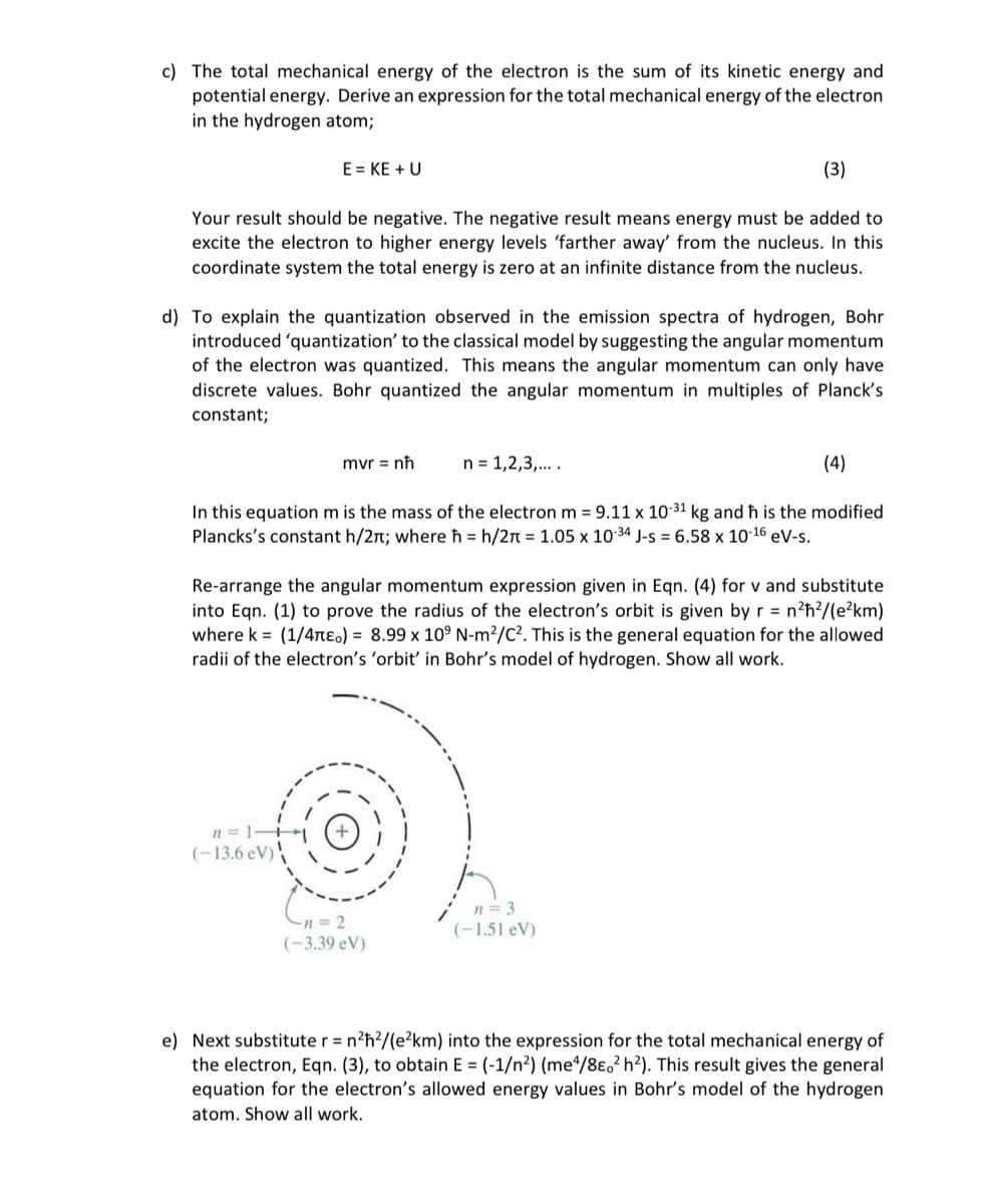 c) The total mechanical energy of the electron is the sum of its kinetic energy and
potential energy. Derive an expression for the total mechanical energy of the electron
in the hydrogen atom;
(3)
Your result should be negative. The negative result means energy must be added to
excite the electron to higher energy levels 'farther away' from the nucleus. In this
coordinate system the total energy is zero at an infinite distance from the nucleus.
E = KE + U
d) To explain the quantization observed in the emission spectra of hydrogen, Bohr
introduced 'quantization' to the classical model by suggesting the angular momentum
of the electron was quantized. This means the angular momentum can only have
discrete values. Bohr quantized the angular momentum in multiples of Planck's
constant;
(4)
In this equation m is the mass of the electron m = 9.11 x 10-31 kg and ħh is the modified
Plancks's constant h/2; where ħ = h/2π = 1.05 x 10-34 J-s = 6.58 x 10-16 eV-s.
n=1-+
(-13.6 eV)
mvr = nh
Re-arrange the angular momentum expression given in Eqn. (4) for v and substitute
into Eqn. (1) to prove the radius of the electron's orbit is given by r = n²ħ²/(e²km)
where k= (1/4πeo) = 8.99 x 10° N-m²/C². This is the general equation for the allowed
radii of the electron's 'orbit' in Bohr's model of hydrogen. Show all work.
n = 1,2,3,....
-n=2
(-3.39 eV)
n=3
(-1.51 eV)
e) Next substitute r = n²ħ²/(e²km) into the expression for the total mechanical energy of
the electron, Eqn. (3), to obtain E = (-1/n²) (me4/8e02 h²). This result gives the general
equation for the electron's allowed energy values in Bohr's model of the hydrogen
atom. Show all work.