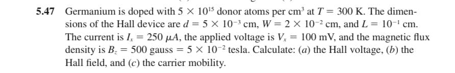 5.47 Germanium is doped with 5 × 10¹5 donor atoms per cm³ at T = 300 K. The dimen-
sions of the Hall device are d = 5 x 10-³ cm, W = 2 × 10-² cm, and L = 10-¹ cm.
The current is I = 250 μA, the applied voltage is V. = 100 mV, and the magnetic flux
density is B₂ = 500 gauss = 5 x 10-2 tesla. Calculate: (a) the Hall voltage, (b) the
Hall field, and (c) the carrier mobility.