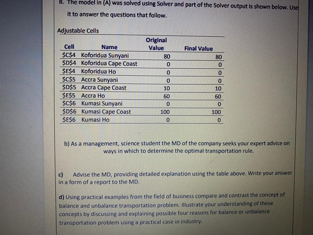 B. The model in (A) was solved using Solver and part of the Solver output is shown below. Use
it to answer the questions that follow.
Adjustable Cells
Original
Value
Cell
Name
Final Value
$C$4 Koforidua Sunyani
$D$4 Koforidua Cape Coast
$E$4 Koforidua Ho
$¢$5 Accra Sunyani
$D$5 Accra Cape Coast
$E$5 Accra Ho
$C$6 Kumasi Sunyani
$D$6 Kumasi Cape Coast
ŞE$6 Kumasi Ho
80
80
0.
10
10
60
60
100
100
b) As a management, science student the MD of the company seeks your expert advice on
ways in which to determine the optimal transportation rule.
c)
Advise the MD, providing detailed explanation using the table above. Write your answer
in a form of a report to the MD.
d) Using practical examples from the field of business compare and contrast the concept of
balance and unbalance transportation problem. Illustrate your understanding of these
concepts by discussing and explaining possible four reasons for balance or unbalance
transportation problem using a practical case in industry.
