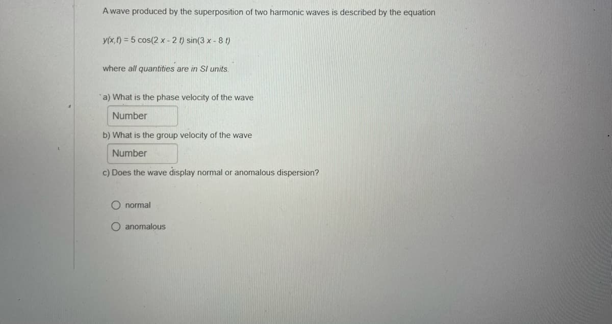 A wave produced by the superposition of two harmonic waves is described by the equation
y(x,t) = 5 cos(2 x - 2 t) sin(3 x - 8 t)
where all quantities are in SI units.
a) What is the phase velocity of the wave
Number
b) What is the group velocity of the wave
Number
c) Does the wave display normal or anomalous dispersion?
O normal
O anomalous
