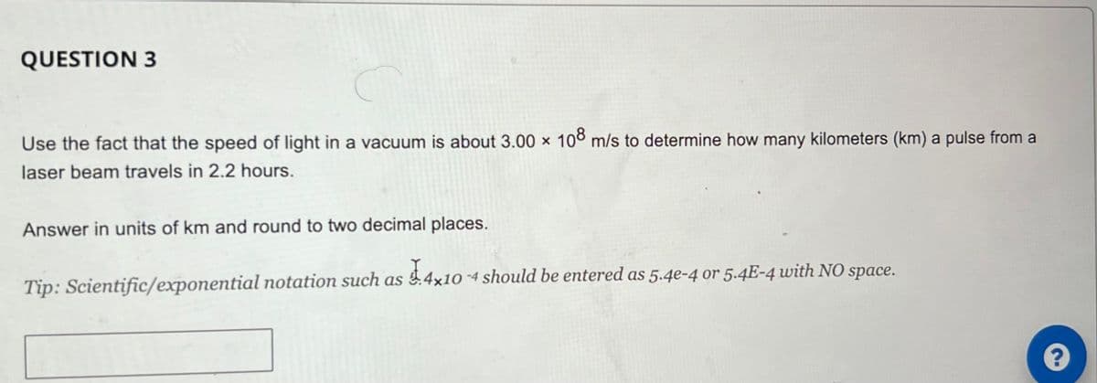 QUESTION 3
Use the fact that the speed of light in a vacuum is about 3.00 x 108 m/s to determine how many kilometers (km) a pulse from a
laser beam travels in 2.2 hours.
Answer in units of km and round to two decimal places.
Tip: Scientific/exponential notation such as $.4×10 -4 should be entered as 5.4e-4 or 5.4E-4 with NO space.