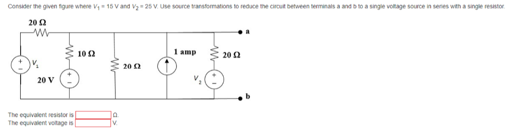 Consider the given figure where V, = 15 V and V2 = 25 V. Use source transformations to reduce the circuit between terminals a and b to a single voltage source in series with a single resistor.
20 Ω
10 Ω
1 amp
20 2
20 2
20 V
V,
The equivalent resistor is
The equivalent voltage is
V.
