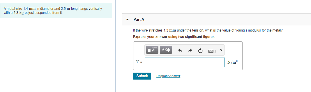 A metal wire 1.4 mm in diameter and 2.5 m long hangs vertically
with a 5.3-kg object suspended from it
Part A
If the wire stretches 1.3 mm under the tension, what is the value of Young's modulus for the metal?
Express your answer using two significant figures.
N/m?
Submit
Request Answer
