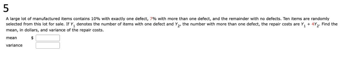 5
A large lot of manufactured items contains 10% with exactly one defect, 7% with more than one defect, and the remainder with no defects. Ten items are randomly
selected from this lot for sale. If Y₁ denotes the number of items with one defect and Y2, the number with more than one defect, the repair costs are Y₁ + 4Y2. Find the
mean, in dollars, and variance of the repair costs.
mean
variance