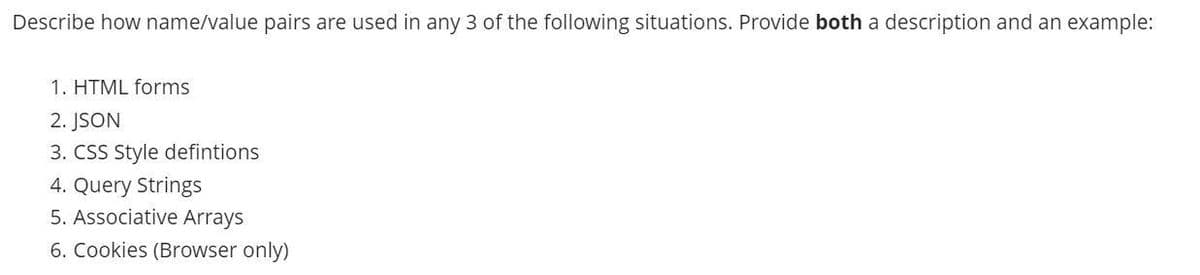 Describe how name/value pairs are used in any 3 of the following situations. Provide both a description and an example:
1. HTML forms
2. JSON
3. CSS Style defintions
4. Query Strings
5. Associative Arrays
6. Cookies (Browser only)
