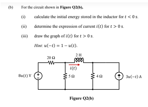 (b)
For the circuit shown in Figure Q2(b),
(i)
calculate the initial energy stored in the inductor for t < 0 s.
(ii)
determine the expression of current i(t) for t > 0 s.
(ii)
draw the graph of i(t) for t > 0 s.
Hint: u(-t) = 1 – u(t).
2 H
20 2
i(t)
8u(t) V (+
5Ω
Зи(-t) A
Figure Q2(b)
