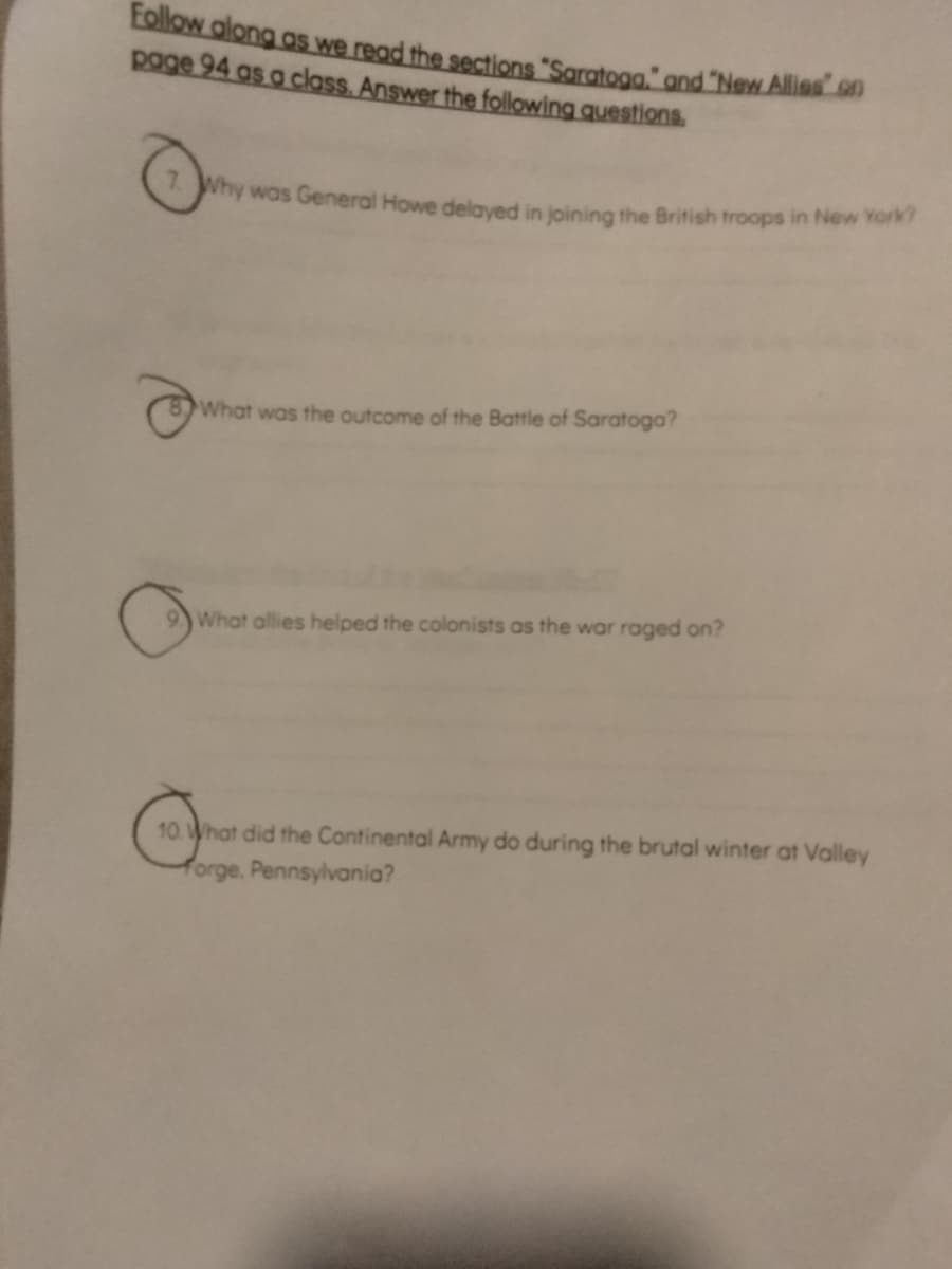 Follow along as we read the sections "Saratoga." and "New Allies" on
page 94 as a class. Answer the following questions.
7. Why was General Howe delayed in joining the British troops in New York?
What was the outcome of the Battle of Saratoga?
9. What allies helped the colonists as the war raged on?
10. What did the Continental Army do during the brutal winter at Valley
forge, Pennsylvania?