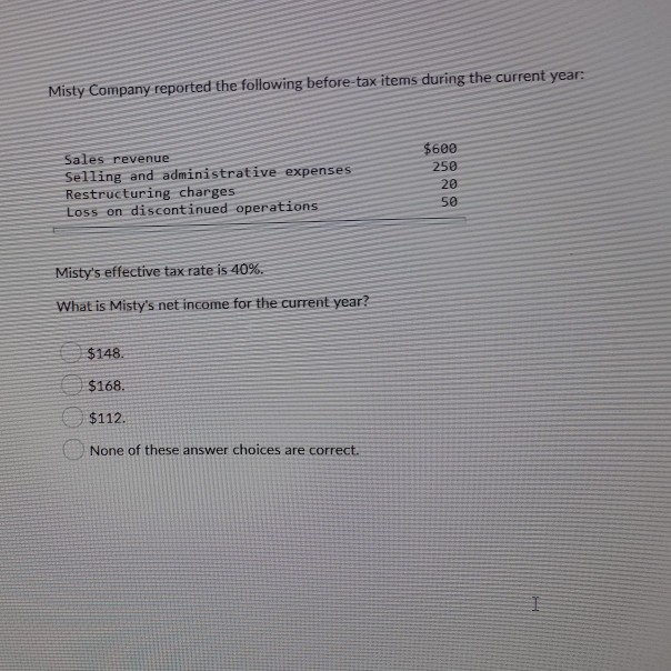 Misty Company reported the following before-tax items during the current year:
Sales revenue
Selling and administrative expenses.
Restructuring charges.
Loss on discontinued operations
Misty's effective tax rate is 40%.
What is Misty's net income for the current year?
$148.
$168.
$112.
None of these answer choices are correct.
$600
250
20
50
I