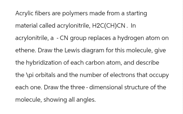 Acrylic fibers are polymers made from a starting
material called acrylonitrile, H2C(CH)CN. In
acrylonitrile, a - CN group replaces a hydrogen atom on
ethene. Draw the Lewis diagram for this molecule, give
the hybridization of each carbon atom, and describe
the \pi orbitals and the number of electrons that occupy
each one. Draw the three-dimensional structure of the
molecule, showing all angles.