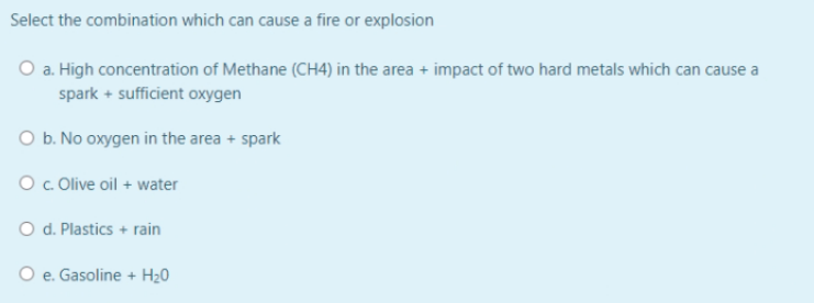 Select the combination which can cause a fire or explosion
O a. High concentration of Methane (CH4) in the area + impact of two hard metals which can cause a
spark + sufficient oxygen
O b. No oxygen in the area + spark
O . Olive oil + water
O d. Plastics + rain
O e. Gasoline + H20
