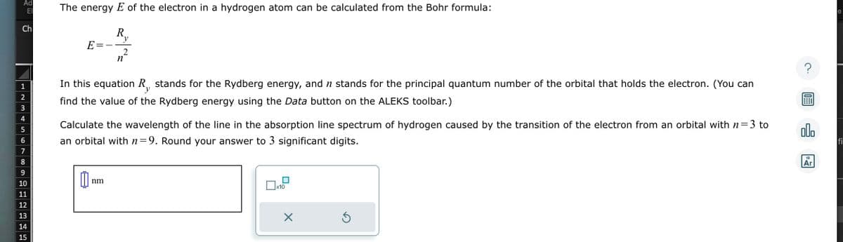 Ad
ΕΙ
Ch
1
2
3
4
5
6
7
8
9
10
11
12
13
14
15
The energy E of the electron in a hydrogen atom can be calculated from the Bohr formula:
R₂
E=
y
In this equation R, stands for the Rydberg energy, and ŉ stands for the principal quantum number of the orbital that holds the electron. (You can
find the value of the Rydberg energy using the Data button on the ALEKS toolbar.)
y
0
2
n
3 to
Calculate the wavelength of the line in the absorption line spectrum of hydrogen caused by the transition of the electron from an orbital with n=
an orbital with n=9. Round your answer to 3 significant digits.
nm
0x10
X
Ś
?
00.
18
Ar
e
fi