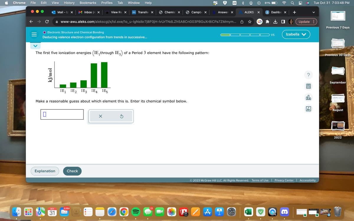 Chrome File Edit View History
000
← → C
O
0
kJ/mol
Mail - Iz X
Explanation
OCT
31
Electronic Structure and Chemical Bonding
Deducing valence electron configuration from trends in successive...
Bookmarks Profiles Tab Window Help
Inbox (4 x
Check
The first five ionization energies (IE, through IE) of a Period 3 element have the following pattern:
||
IE₁ IE₂ IE3 IE4 IE5
Make a reasonable guess about which element this is. Enter its chemical symbol below.
9,984
View Re X UCLA
Transfer X
X
www-awu.aleks.com/alekscgi/x/Isl.exe/1o_u-lgNslkr7j8P3jH-lvUrTNdLZh5A8CnG03PBGuXr8iCPa7ZMmym...
Ś
Chemist X
Campbe X
23
Answer X
US
A i
40
C
ALEKS
×
X
81%
Dashbo X
1/5
Update:
Izabella V
00.
© 2023 McGraw Hill LLC. All Rights Reserved. Terms of Use | Privacy Center | Accessibility
Tue Oct 31 7:03:48 PM
18
Ar
Previous 7 Days
Previous 30 Days
September
August
2022