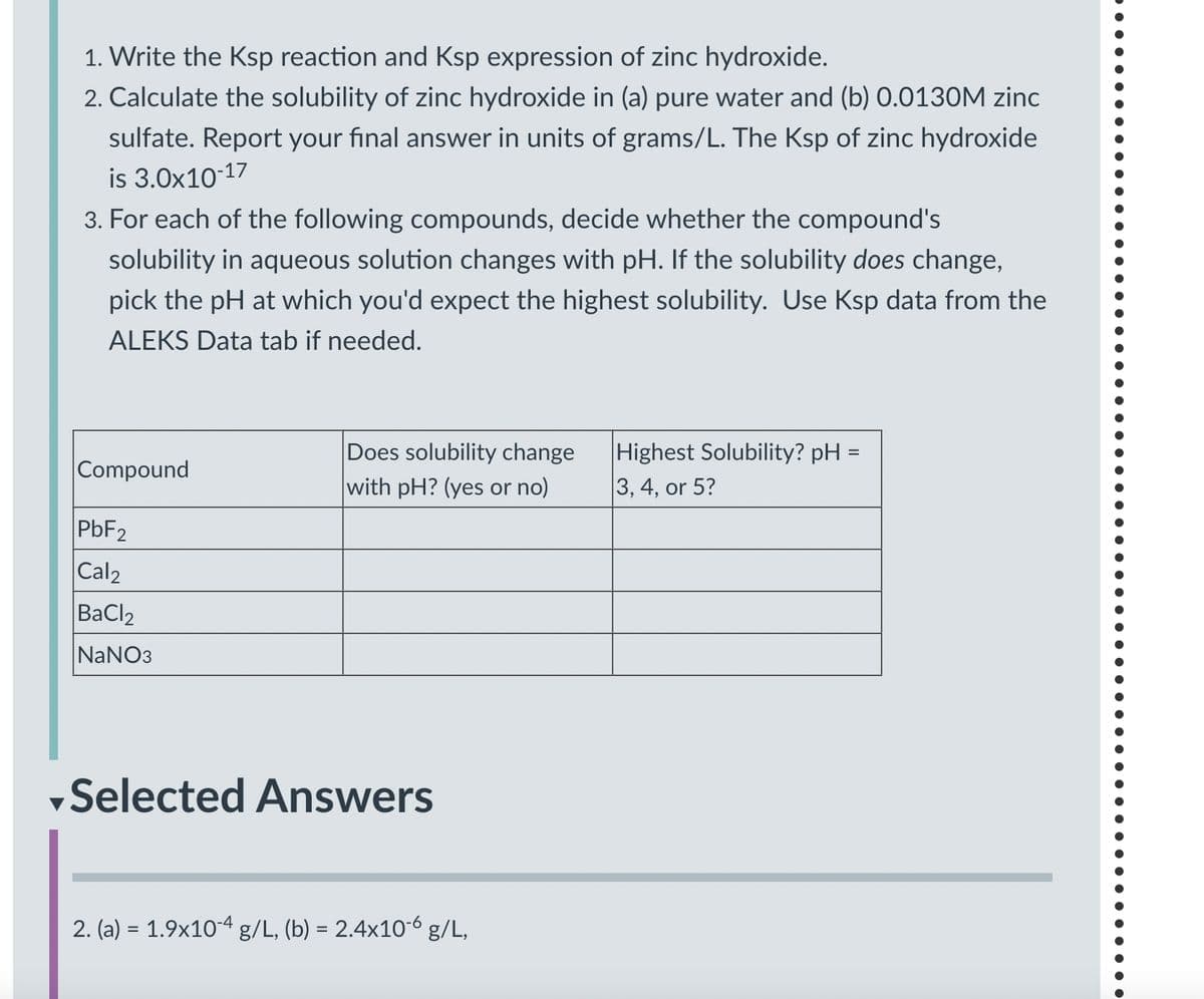 1. Write the Ksp reaction and Ksp expression of zinc hydroxide.
2. Calculate the solubility of zinc hydroxide in (a) pure water and (b) 0.0130M zinc
sulfate. Report your final answer in units of grams/L. The Ksp of zinc hydroxide
is 3.0x10-17
3. For each of the following compounds, decide whether the compound's
solubility in aqueous solution changes with pH. If the solubility does change,
pick the pH at which you'd expect the highest solubility. Use Ksp data from the
ALEKS Data tab if needed.
Compound
Does solubility change
with pH? (yes or no)
Highest Solubility? pH =
3, 4, or 5?
PbF2
Cal2
BaCl2
NaNO3
Selected Answers
2. (a) = 1.9x104 g/L, (b) = 2.4x10-6 g/L,