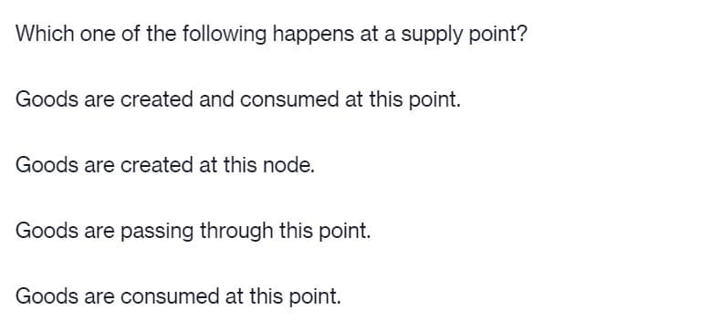 Which one of the following happens at a supply point?
Goods are created and consumed at this point.
Goods are created at this node.
Goods are passing through this point.
Goods are consumed at this point.
