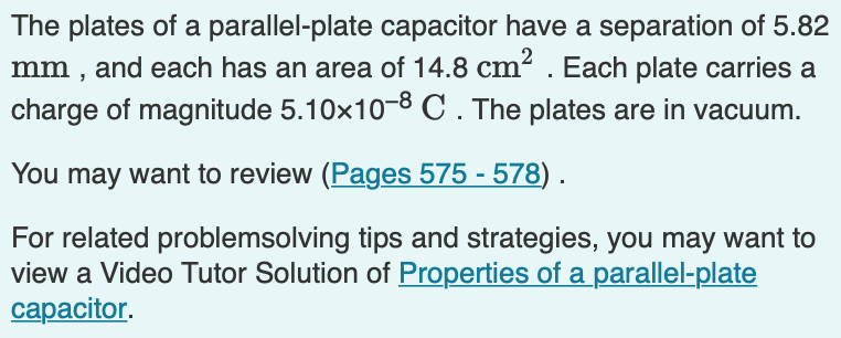 The plates of a parallel-plate capacitor have a separation of 5.82
mm , and each has an area of 14.8 cm². Each plate carries a
charge of magnitude 5.10x10-8 C. The plates are in vacuum.
You may want to review (Pages 575 - 578) .
For related problemsolving tips and strategies, you may want to
view a Video Tutor Solution of Properties of a parallel-plate
сараcitor.
