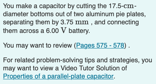 You make a capacitor by cutting the 17.5-cm-
diameter bottoms out of two aluminum pie plates,
separating them by 3.75 mm , and connecting
them across a 6.00 V battery.
You may want to review (Pages 575 - 578) .
For related problem-solving tips and strategies, you
may want to view a Video Tutor Solution of
Properties of a parallel-plate capacitor.
