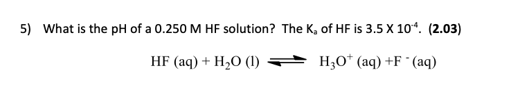 5) What is the pH of a 0.250 M HF solution? The K, of HF is 3.5 X 104. (2.03)
HF (aq) + H2O (1)
H30* (aq) +F ° (aq)

