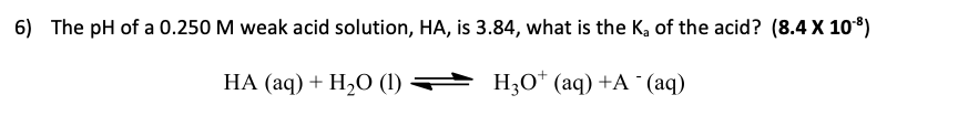 6) The pH of a 0.250 M weak acid solution, HA, is 3.84, what is the Ka of the acid? (8.4 X 108)
НА (аq) + H2О ()
H30* (aq) +A ¨(aq)
