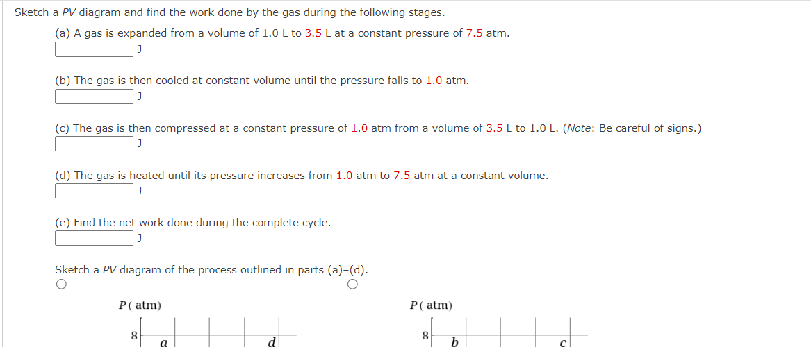 Sketch a PV diagram and find the work done by the gas during the following stages.
(a) A gas is expanded from a volume of 1.0 L to 3.5 L at a constant pressure of 7.5 atm.
(b) The gas is then cooled at constant volume until the pressure falls to 1.0 atm.
(c) The gas is then compressed at a constant pressure of 1.0 atm from a volume of 3.5 L to 1.0 L. (Note: Be careful of signs.)
(d) The gas is heated until its pressure increases from 1.0 atm to 7.5 atm at a constant volume.
J
(e) Find the net work done during the complete cycle.
Sketch a PV diagram of the process outlined in parts (a)-(d).
P (atm)
8
a
P (atm)
8
b