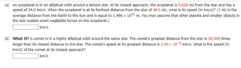 (a) An exoplanet is in an elliptical orbit around a distant star. At its closest approach, the exoplanet is 0.620 AU from the star and has a
speed of 54.0 km/s. When the exoplanet is at its farthest distance from the star of 40.0 AU, what is its speed (in km/s)? (1 AU is the
average distance from the Earth to the Sun and is equal to 1.496 x 10¹¹ m. You may assume that other planets and smaller objects in
the star system exert negligible forces on the exoplanet.)
km/s
(b) What If? A comet is in a highly elliptical orbit around the same star. The comet's greatest distance from the star is 26,500 times
larger than its closest distance to the star. The comet's speed at its greatest distance is 2.60 x 10-² km/s. What is the speed (in
km/s) of the comet at its closest approach?
km/s