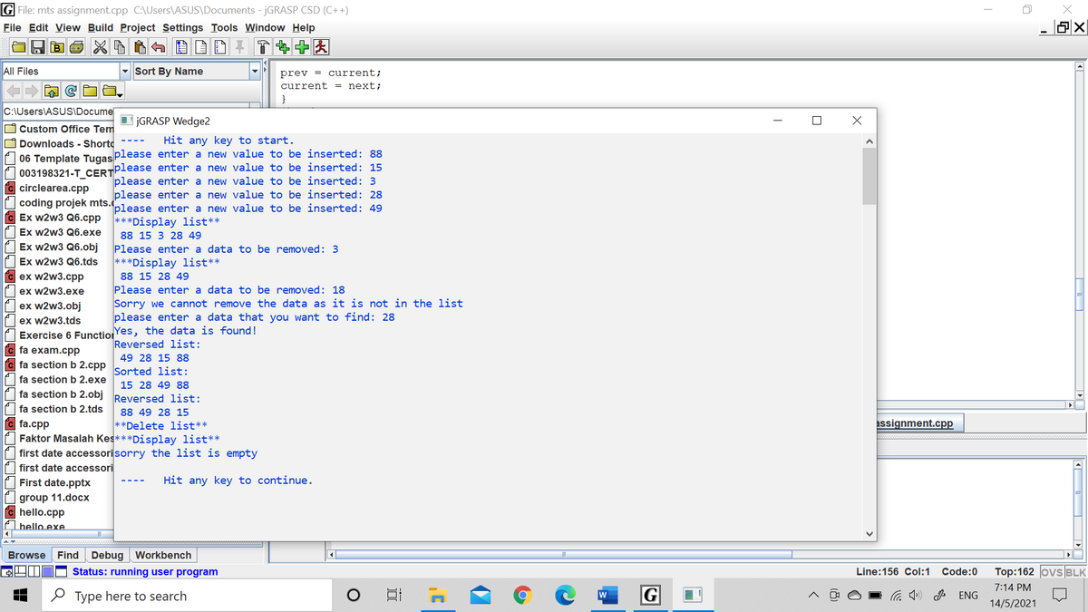 G File: mts assignment.cpp C:\Users\ASUS\Documents - JGRASP CSD (C++)
File Edit View Build Project Settings Tools Window Help
All Files
- Sort By Name
prev = current;
current = next;
C:\Users\ASUSIDocume
I JGRASP Wedge2
O Custom Office Tem
O Downloads - Shorto
06 Template Tugas Please enter a new value to be inserted: 88
003198321-T CERTPlease enter a new value to be inserted: 15
C circlearea.cpp
Hit any key to start.
please enter a new value to be inserted: 3
please enter a new value to be inserted: 28
coding projek mts.please enter a new value to be inserted: 49
C Ex w2w3 Q6.cpp
***Display list**
Ex w2w3 Q6.exe
Ex w2w3 Q6.obj
88 15 3 28 49
Please enter a data to be removed: 3
***Display list**
Ex w2w3 Q6.tds
ex w2w3.cpp
ex w2w3.exe
88 15 28 49
Please enter a data to be removed: 18
Sorry we cannot remove the data as it is not in the list
please enter a data that you want to find: 28
ex w2w3.obj
ex w2w3.tds
Exercise 6 FunctioYes, the data is found!
C fa exam.cpp
c fa section b 2.cpp
Reversed list:
49 28 15 88
Sorted list:
fa section b 2.exe
15 28 49 88
fa section b 2.obj
Reversed list:
fa section b 2.tds
88 49 28 15
c fa.cpp
Faktor Masalah Kes***Display list**
**Delete list**
assignment.cpp
first date accessorisorry the list is empty
first date accessori
First date.pptx
Hit any key to continue.
group 11.docx
C hello.cpp
Ahello.exe.
Browse
Find
Debug | Workbench
Status: running user program
Line:156 Col:1
Code:0
Top:162 ovs BLK
7:14 PM
O Type here to search
w
G
ENG
14/5/2021
