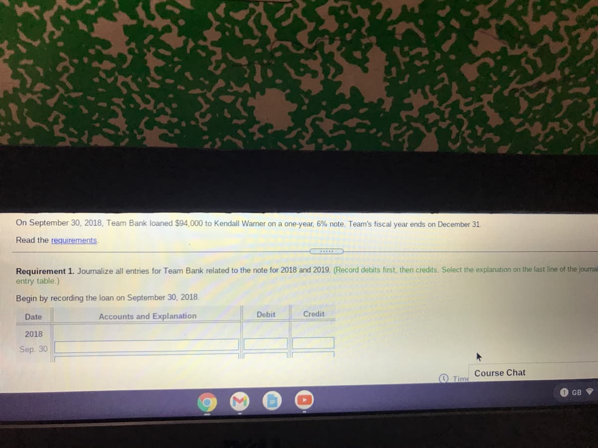 On September 30, 2018, Team Bank loaned $94,000 to Kendall Warner on a one-year, 6% note. Team's fiscal year ends on December 31.
Read the requirements.
Requirement 1. Journalize all entries for Team Bank related to the note for 2018 and 2019. (Record debits first, then credits. Select the explanation on the last line of the joumal
entry table.)
Begin by recording the loan on September 30, 2018.
Date
Accounts and Explanation
Debit
Credit
2018
Sep. 30
Course Chat
Time
GB V
