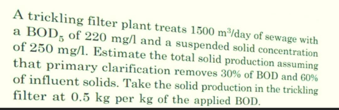 A trickling filter plant treats 1500 m³/day of sewage with
a BOD, of 220 mg/l and a suspended solid concentration
of 250 mg/l. Estimate the total solid production assuming
that primary clarification removes 30% of BOD and 60%
of influent solids. Take the solid production in the trickling
filter at 0.5 kg per kg of the applied BOD.