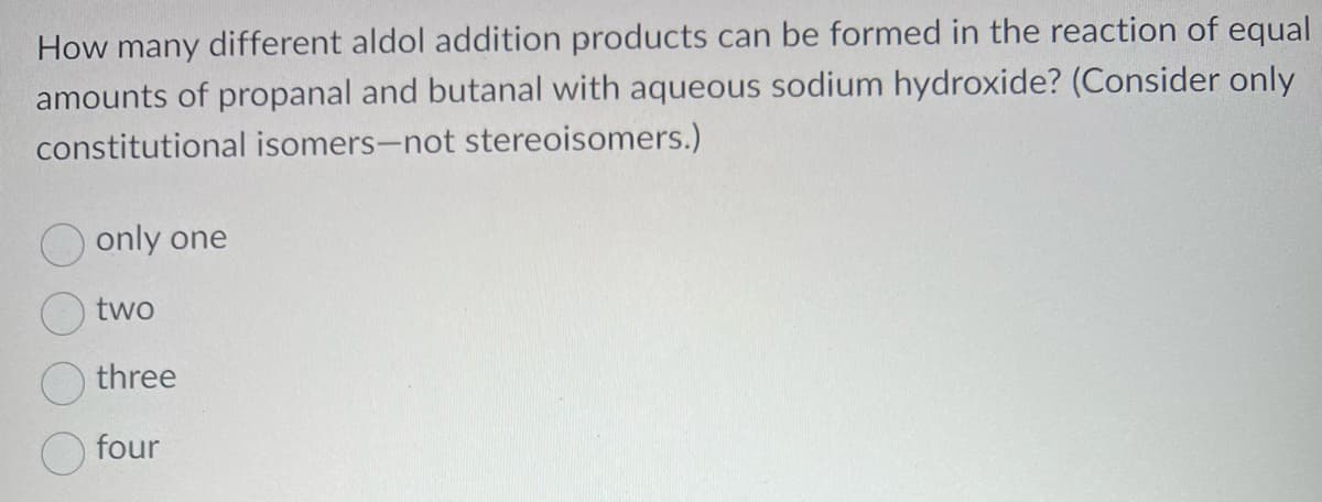 How many different aldol addition products can be formed in the reaction of equal
amounts of propanal and butanal with aqueous sodium hydroxide? (Consider only
constitutional isomers-not stereoisomers.)
only one
two
three
four