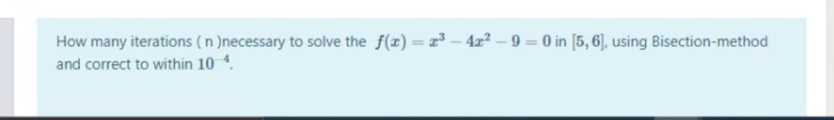 How many iterations (n )necessary to solve the f() = x³ – 4x2 – 9 = 0 in [5, 6], using Bisection-method
and correct to within 10 4.
