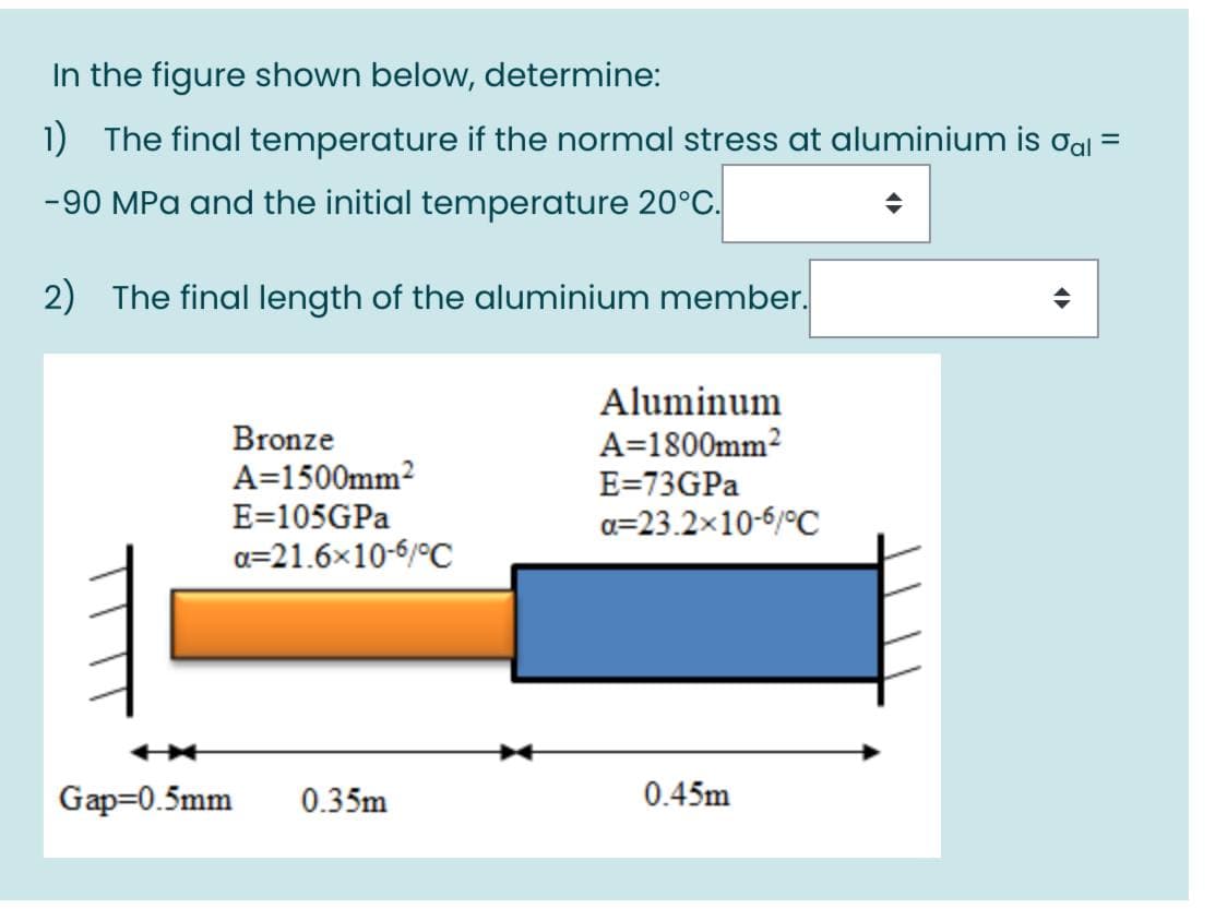 In the figure shown below, determine:
1) The final temperature if the normal stress at aluminium is oal =
-90 MPa and the initial temperature 20°C.
2) The final length of the aluminium member.
Aluminum
A=1800mm?
E=73GPA
Bronze
A=1500mm2
E=105GPA
a=23.2x10-6/°C
a=21.6x10-6/°C
Gap=0.5mm
0.35m
0.45m
