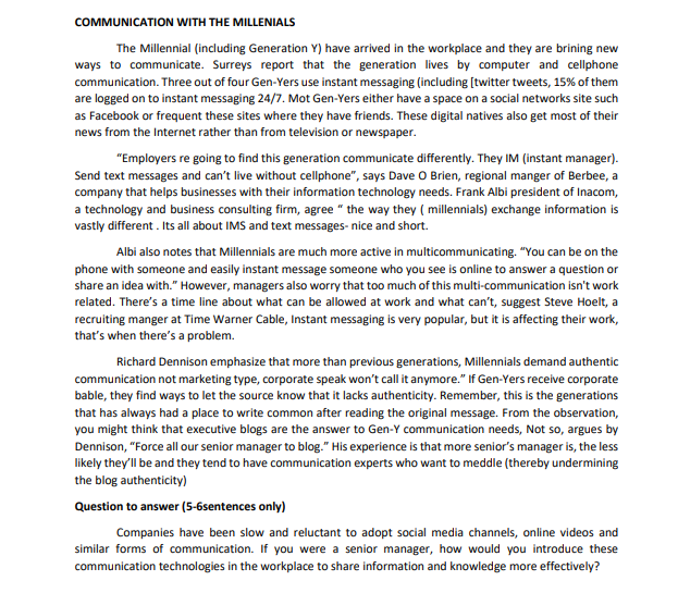 COMMUNICATION WITH THE MILLENIALS
The Millennial (including Generation Y) have arrived in the workplace and they are brining new
ways to communicate. Surreys report that the generation lives by computer and cellphone
communication. Three out of four Gen-Yers use instant messaging (including [twitter tweets, 15% of them
are logged on to instant messaging 24/7. Mot Gen-Yers either have a space on a social networks site such
as Facebook or frequent these sites where they have friends. These digital natives also get most of their
news from the Internet rather than from television or newspaper.
"Employers re going to find this generation communicate differently. They IM (instant manager).
Send text messages and can't live without cellphone", says Dave O Brien, regional manger of Berbee, a
company that helps businesses with their information technology needs. Frank Albi president of Inacom,
a technology and business consulting firm, agree " the way they ( millennials) exchange information is
vastly different . Its all about IMS and text messages- nice and short.
Albi also notes that Millennials are much more active in multicommunicating. "You can be on
phone with someone and easily instant message someone who you see is online to answer a question or
share an idea with." However, managers also worry that too much of this multi-communication isn't work
related. There's a time line about what can be allowed at work and what can't, suggest Steve Hoelt, a
recruiting manger at Time Warner Cable, Instant messaging is very popular, but it is affecting their work,
that's when there's a problem.
Richard Dennison emphasize that more than previous generations, Millennials demand authentic
communication not marketing type, corporate speak won't call it anymore." If Gen-Yers receive corporate
bable, they find ways to let the source know that it lacks authenticity. Remember, this is the generations
that has always had a place to write common after reading the original message. From the observation,
you might think that executive blogs are the answer to Gen-Y communication needs, Not so, argues by
Dennison, "Force all our senior manager to blog." His experience is that more senior's manager is, the less
likely they'll be and they tend to have communication experts who want to meddle (thereby undermining
the blog authenticity)
Question to answer (5-6sentences only)
Companies have been slow and reluctant to adopt social media channels, online videos and
similar forms of communication. If you were a senior manager, how would you introduce these
communication technologies in the workplace to share information and knowledge more effectively?
