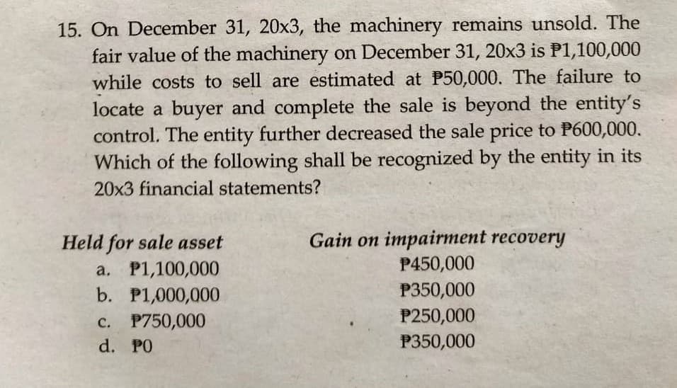 15. On December 31, 20x3, the machinery remains unsold. The
fair value of the machinery on December 31, 20x3 is P1,100,000
while costs to sell are estimated at P50,000. The failure to
locate a buyer and complete the sale is beyond the entity's
control. The entity further decreased the sale price to P600,000.
Which of the following shall be recognized by the entity in its
20x3 financial statements?
Held for sale asset
a. P1,100,000
b. P1,000,000
Gain on impairment recovery
P450,000
P350,000
c. P750,000
d. PO
P250,000
P350,000
