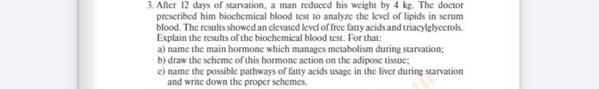 3. After 12 days of starvation, a man reduced his weight by 4 kg. The doctor
prescribed him biochemical blood test to analyze the level of lipids in serum
blood. The results showed an elevated level of free fatty acids and triacylglycerols.
Explain the results of the biochemical blood test. For that:
a) name the main hormone which manages metabolism during starvation;
b) draw the scheme of this hormone action on the adipose tissue;
c) name the possible pathways of fatty acids usage in the liver during starvation
and write down the proper schemes.
