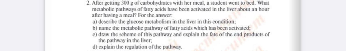 2. After getting 300 g of carbohydrates with her meal, a student went to bed. What
metabolic pathways of fatty acids have been activated in the liver about an hour
after having a meal? For the answer:
a) describe the glucose metabolism in the liver in this condition;
b) name the metabolic pathway of fatty acids which has been activated;
c) draw the scheme of this pathway and explain the fate of the end products of
the pathway in the liver;
d) explain the regulation of the pathway.
