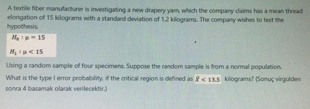 A textile fiber manufacturer is investigating a new drapery yarn, which the company claims has a mean thread
elongation of 15 kilograms with a standard deviation of 1.2 kilograms. The company wishes to test the
hypothesis,
Ho: u= 15
H : u < 15
Using a random sample of four specimens. Suppose the random sample is from a normal population.
What is the type I error probability, if the critical region is defined as X< 13.5 kilograms? (Sonuç virgülden
sonra 4 basamak olarak verilecektir.)
