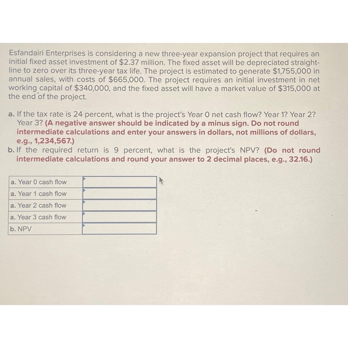 Esfandairi Enterprises is considering a new three-year expansion project that requires an
initial fixed asset investment of $2.37 million. The fixed asset will be depreciated straight-
line to zero over its three-year tax life. The project is estimated to generate $1,755,000 in
annual sales, with costs of $665,000. The project requires an initial investment in net
working capital of $340,000, and the fixed asset will have a market value of $315,000 at
the end of the project.
a. If the tax rate is 24 percent, what is the project's Year O net cash flow? Year 1? Year 2?
Year 3? (A negative answer should be indicated by a minus sign. Do not round
intermediate calculations and enter your answers in dollars, not millions of dollars,
e.g., 1,234,567.)
b. If the required return is 9 percent, what is the project's NPV? (Do not round
intermediate calculations and round your answer to 2 decimal places, e.g., 32.16.)
a. Year 0 cash flow
a. Year 1 cash flow
a. Year 2 cash flow
a. Year 3 cash flow
b. NPV