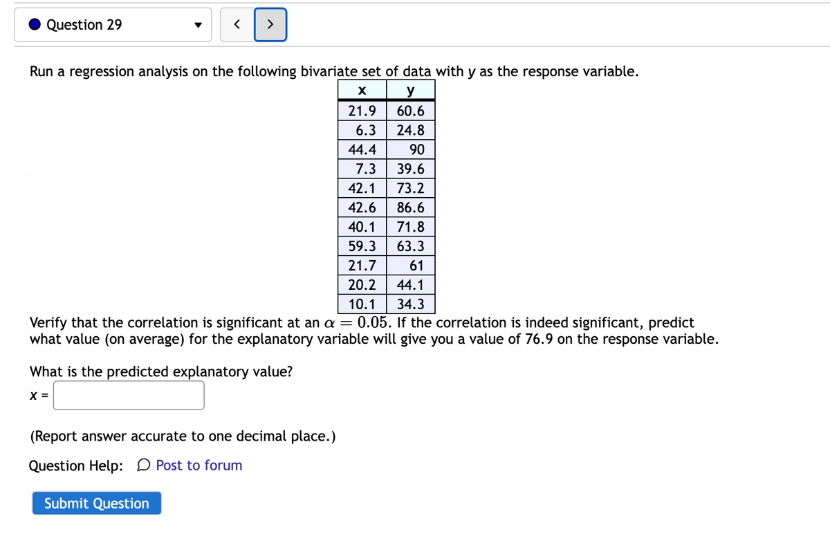 Question 29
>
Run a regression analysis on the following bivariate set of data with y as the response variable.
X
y
60.6
24.8
90
39.6
73.2
86.6
71.8
63.3
61
44.1
34.3
Verify that the correlation is significant at an a = 0.05. If the correlation is indeed significant, predict
what value (on average) for the explanatory variable will give you a value of 76.9 on the response variable.
What is the predicted explanatory value?
X =
(Report answer accurate to one decimal place.)
Question Help: Post to forum
Submit Question
21.9
6.3
44.4
7.3
42.1
42.6
40.1
59.3
21.7
20.2
10.1