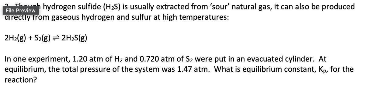 h hydrogen sulfide (H₂S) is usually extracted from 'sour' natural gas, it can also be produced
directly from gaseous hydrogen and sulfur at high temperatures:
File Preview
2H₂(g) + S₂(g) → 2H₂S(g)
In one experiment, 1.20 atm of H₂ and 0.720 atm of S₂ were put in an evacuated cylinder. At
equilibrium, the total pressure of the system was 1.47 atm. What is equilibrium constant, Kp, for the
reaction?